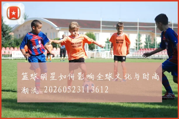 篮球明星如何影响全球文化与时尚潮流_20260523113612