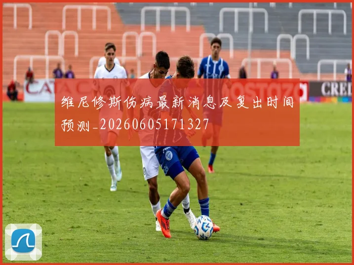维尼修斯伤病最新消息及复出时间预测_20260605171327