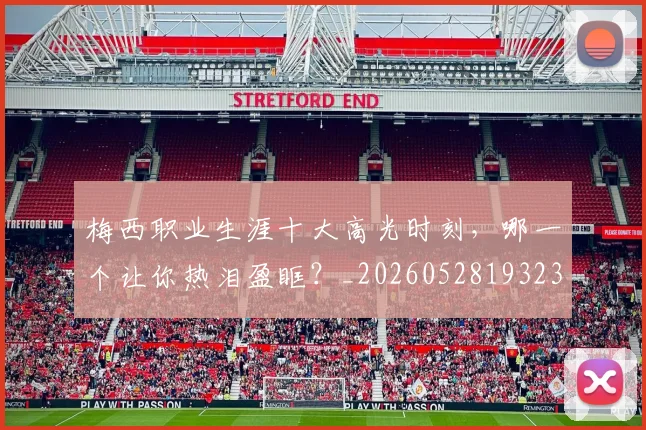 梅西职业生涯十大高光时刻，哪一个让你热泪盈眶？_20260528193232