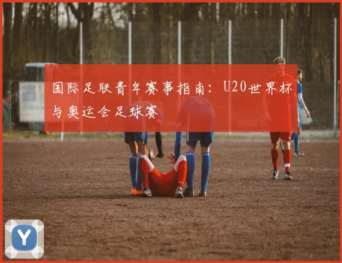 国际足联青年赛事指南：U20世界杯与奥运会足球赛