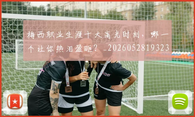 梅西职业生涯十大高光时刻，哪一个让你热泪盈眶？_20260528193232