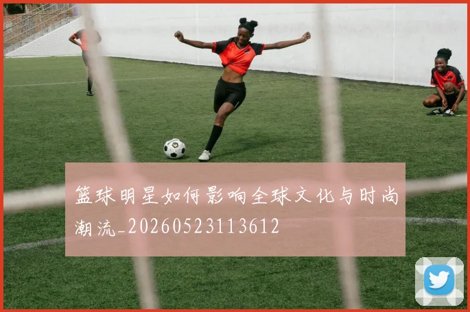 篮球明星如何影响全球文化与时尚潮流_20260523113612