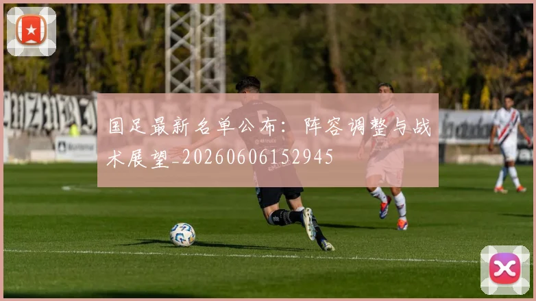 国足最新名单公布：阵容调整与战术展望_20260606152945