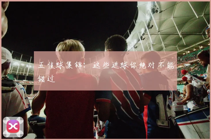 五佳球集锦：这些进球你绝对不能错过
